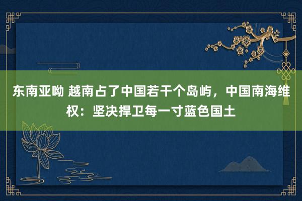 东南亚呦 越南占了中国若干个岛屿，中国南海维权：坚决捍卫每一寸蓝色国土