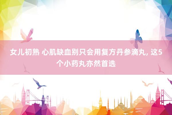 女儿初熟 心肌缺血别只会用复方丹参滴丸， 这5个小药丸亦然首选