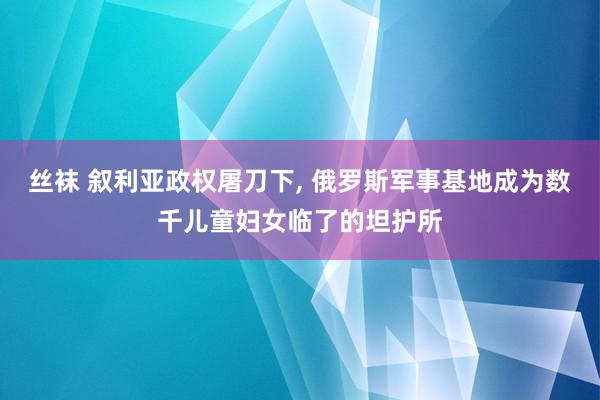 丝袜 叙利亚政权屠刀下， 俄罗斯军事基地成为数千儿童妇女临了的坦护所