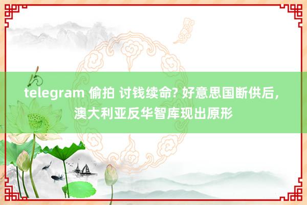 telegram 偷拍 讨钱续命? 好意思国断供后， 澳大利亚反华智库现出原形