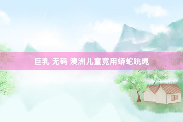 巨乳 无码 澳洲儿童竟用蟒蛇跳绳