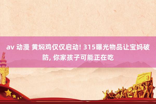 av 动漫 黄焖鸡仅仅启动! 315曝光物品让宝妈破防， 你家孩子可能正在吃