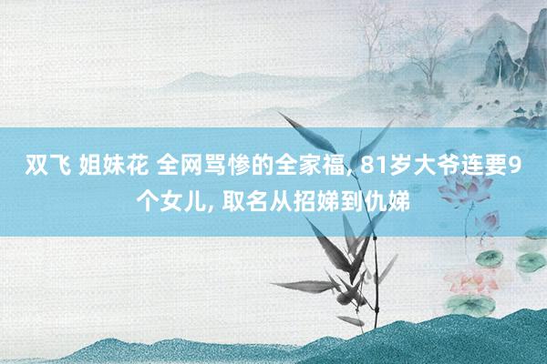 双飞 姐妹花 全网骂惨的全家福， 81岁大爷连要9个女儿， 取名从招娣到仇娣