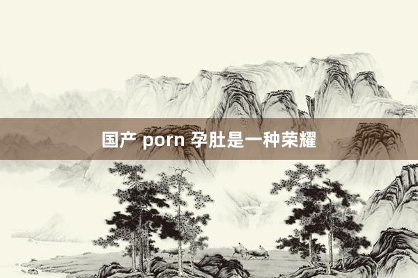 国产 porn 孕肚是一种荣耀