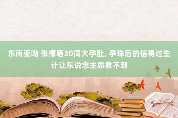 东南亚呦 张檬晒30周大孕肚， 孕珠后的信得过生计让东说念主思象不到