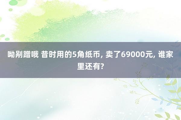 呦剐蹭哦 昔时用的5角纸币， 卖了69000元， 谁家里还有?
