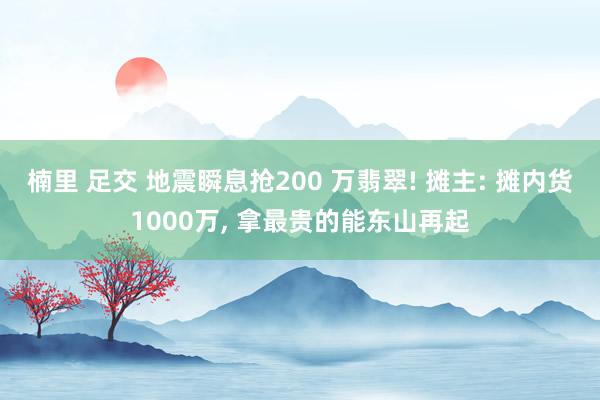 楠里 足交 地震瞬息抢200 万翡翠! 摊主: 摊内货1000万， 拿最贵的能东山再起