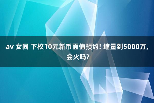 av 女同 下枚10元新币面值预约! 缩量到5000万， 会火吗?