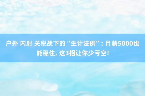 户外 内射 关税战下的“生计法例”: 月薪5000也能稳住， 这3招让你少亏空!