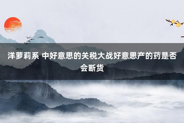 洋萝莉系 中好意思的关税大战好意思产的药是否会断货