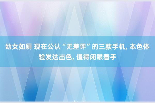 幼女如厕 现在公认“无差评”的三款手机， 本色体验发达出色， 值得闭眼着手