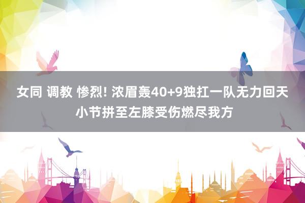 女同 调教 惨烈! 浓眉轰40+9独扛一队无力回天 小节拼至左膝受伤燃尽我方