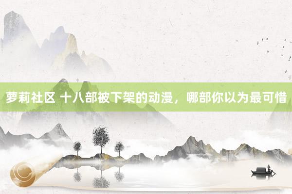 萝莉社区 十八部被下架的动漫，哪部你以为最可惜