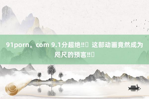 91porn。com 9.1分超绝‼️这部动画竟然成为咫尺的预言‼️