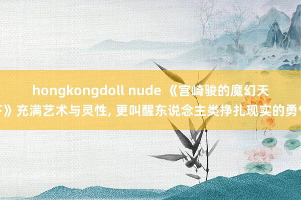 hongkongdoll nude 《宫崎骏的魔幻天下》充满艺术与灵性， 更叫醒东说念主类挣扎现实的勇气