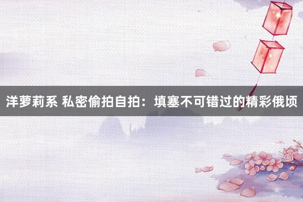 洋萝莉系 私密偷拍自拍：填塞不可错过的精彩俄顷