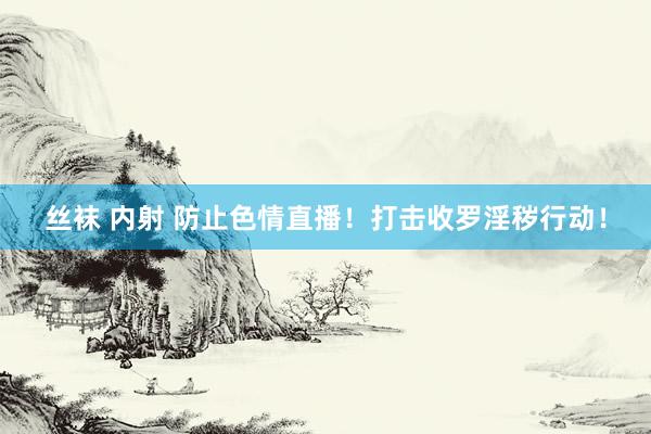丝袜 内射 防止色情直播！打击收罗淫秽行动！