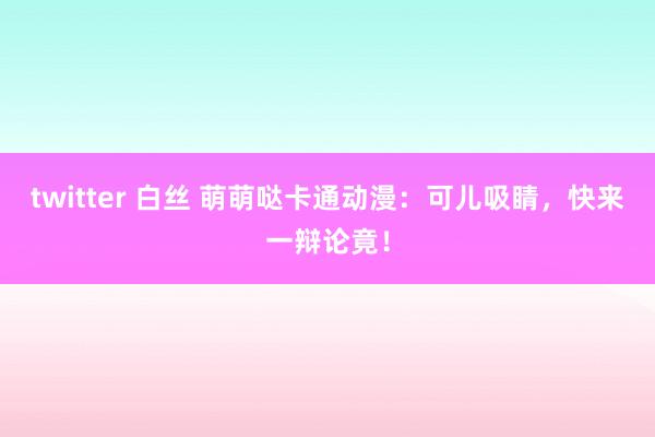 twitter 白丝 萌萌哒卡通动漫：可儿吸睛，快来一辩论竟！