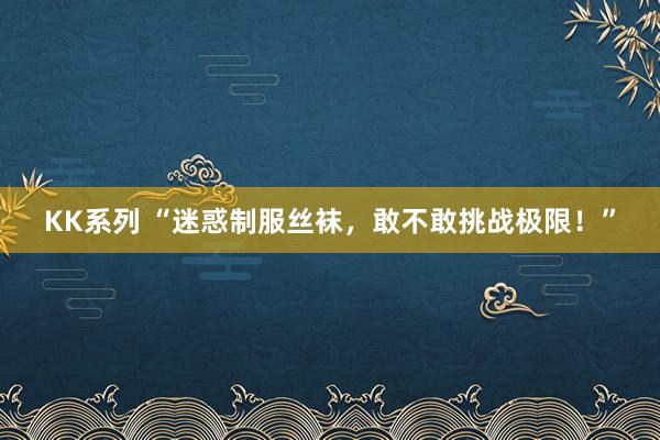 KK系列 “迷惑制服丝袜，敢不敢挑战极限！”