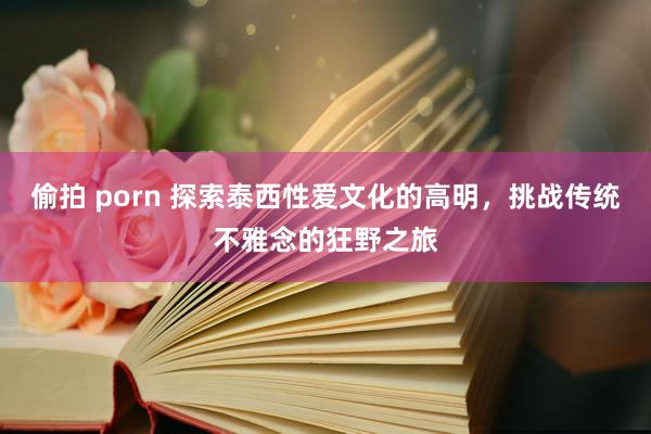 偷拍 porn 探索泰西性爱文化的高明，挑战传统不雅念的狂野之旅