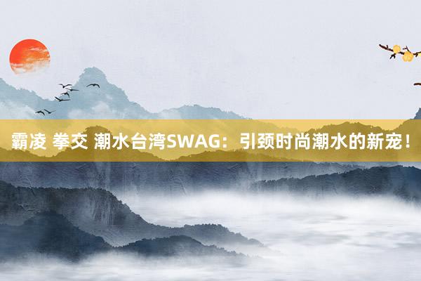 霸凌 拳交 潮水台湾SWAG:引颈时尚潮水的新宠!