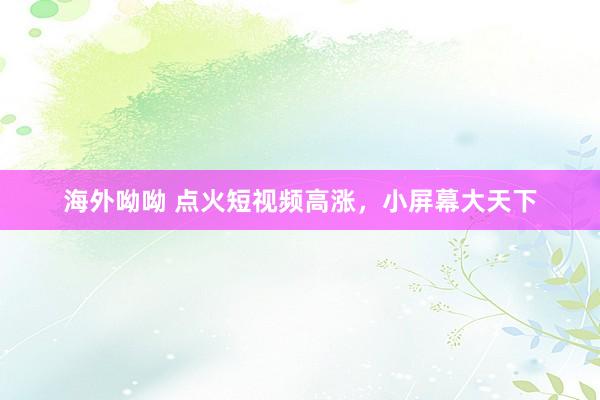 海外呦呦 点火短视频高涨，小屏幕大天下