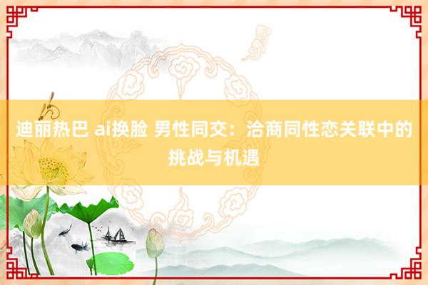 迪丽热巴 ai换脸 男性同交：洽商同性恋关联中的挑战与机遇