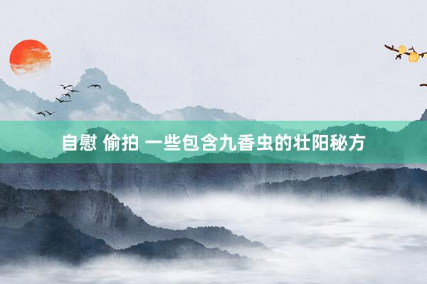 自慰 偷拍 一些包含九香虫的壮阳秘方