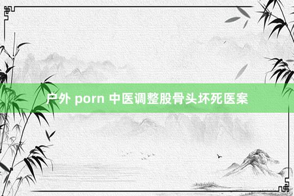户外 porn 中医调整股骨头坏死医案