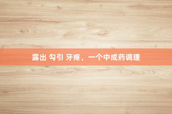 露出 勾引 牙疼，一个中成药调理
