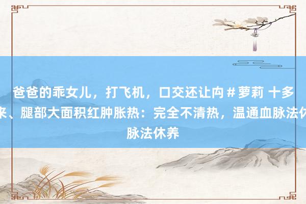 爸爸的乖女儿，打飞机，口交还让禸＃萝莉 十多年来、腿部大面积红肿胀热：完全不清热，温通血脉法休养