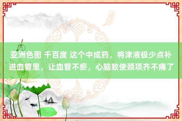 亚洲色图 千百度 这个中成药，将津液极少点补进血管里，让血管不瘀，心脑致使颈项齐不痛了