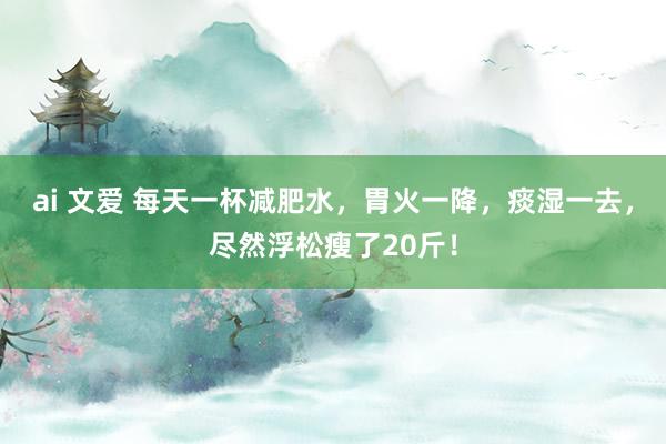 ai 文爱 每天一杯减肥水，胃火一降，痰湿一去，尽然浮松瘦了20斤！