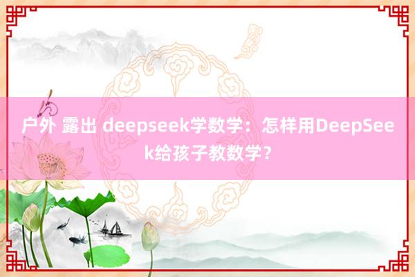 户外 露出 deepseek学数学:怎样用DeepSeek给孩子教数学?
