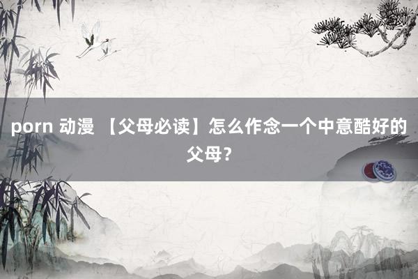 porn 动漫 【父母必读】怎么作念一个中意酷好的父母？