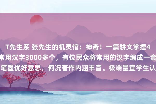 T先生系 张先生的机灵馆：神奇！一篇骈文掌捏4000个字，无一类似。常用汉字3000多个，有位民众将常用的汉字编成一套著作，不仅笔墨优好意思，何况著作内涵丰富。极端量宜学生认字识字用，我上学的期间就莫得遭受这...