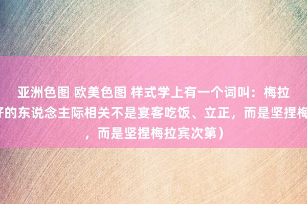 亚洲色图 欧美色图 样式学上有一个词叫：梅拉宾次第（好的东说念主际相关不是宴客吃饭、立正，而是坚捏梅拉宾次第）