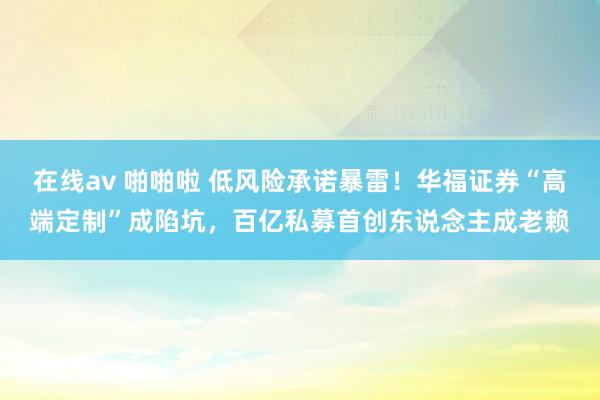 在线av 啪啪啦 低风险承诺暴雷！华福证券“高端定制”成陷坑，百亿私募首创东说念主成老赖