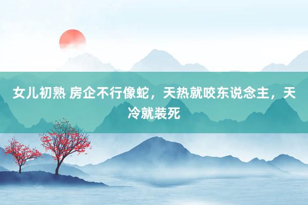 女儿初熟 房企不行像蛇，天热就咬东说念主，天冷就装死