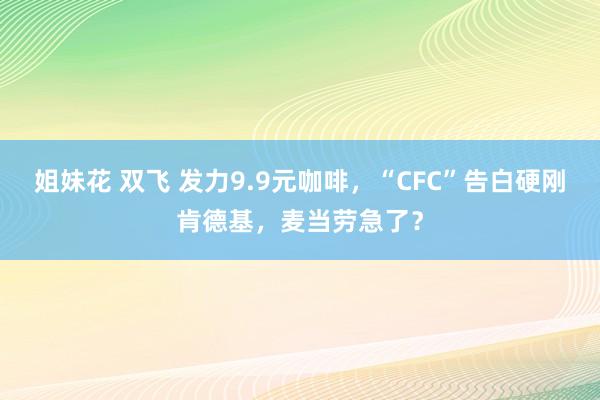 姐妹花 双飞 发力9.9元咖啡，“CFC”告白硬刚肯德基，麦当劳急了？