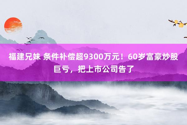 福建兄妹 条件补偿超9300万元！60岁富豪炒股巨亏，把上市公司告了
