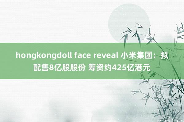 hongkongdoll face reveal 小米集团：拟配售8亿股股份 筹资约425亿港元