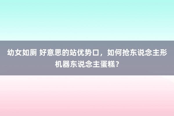 幼女如厕 好意思的站优势口，如何抢东说念主形机器东说念主蛋糕？