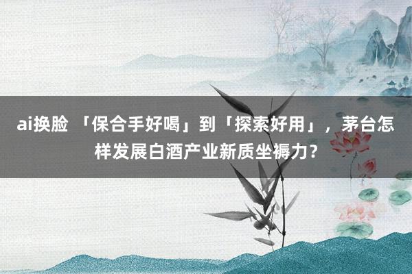 ai换脸 「保合手好喝」到「探索好用」，茅台怎样发展白酒产业新质坐褥力？