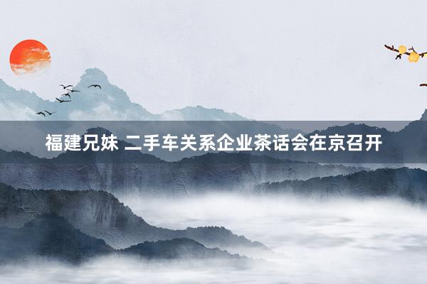 福建兄妹 二手车关系企业茶话会在京召开